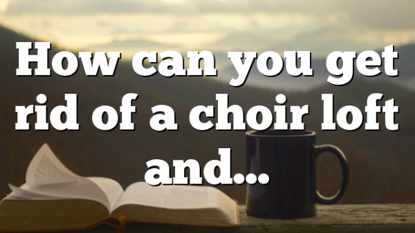 How can you get rid of a choir loft and…