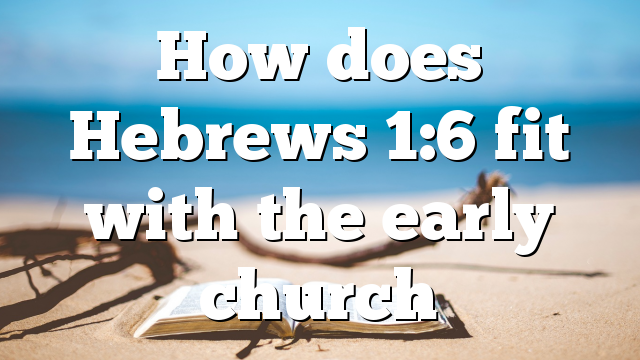 How does Hebrews 1:6 fit with the early church
