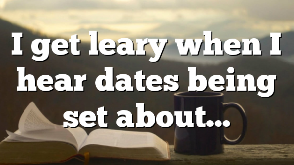 I get leary when I hear dates being set about…