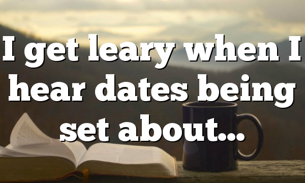 I get leary when I hear dates being set about…