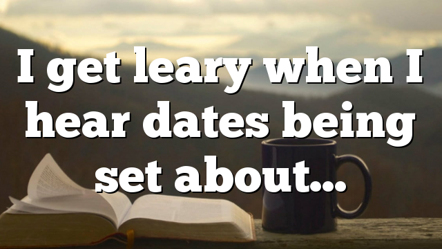 I get leary when I hear dates being set about…
