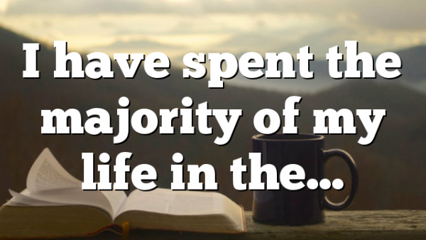 I have spent the majority of my life in the…