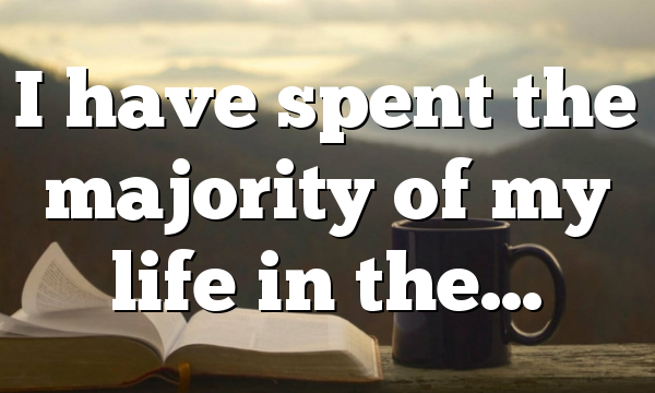 I have spent the majority of my life in the…