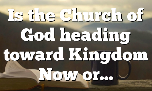 Is the Church of God heading toward Kingdom Now or…