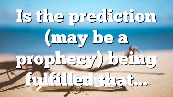Is the prediction (may be a prophecy) being fulfilled that…
