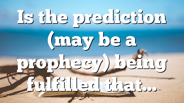 Is the prediction (may be a prophecy) being fulfilled that…