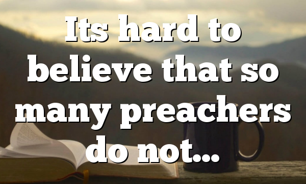 Its hard to believe that so many preachers do not…