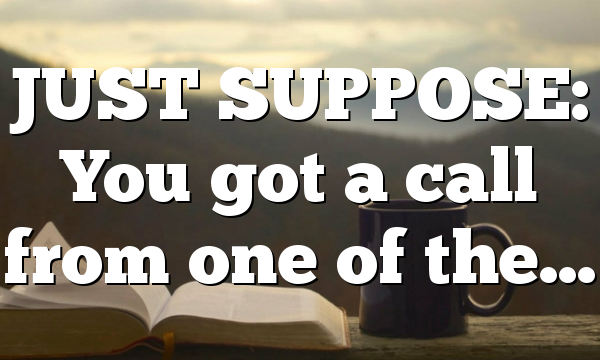 JUST SUPPOSE: You got a call from one of the…