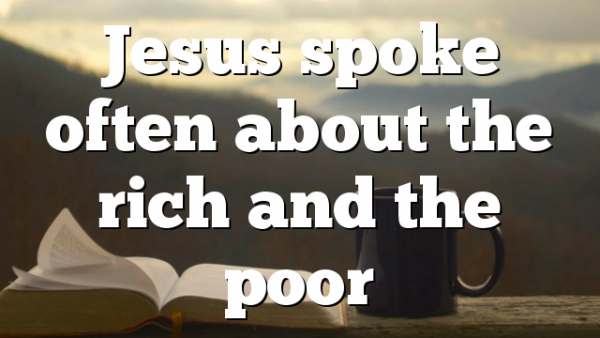 Jesus spoke often about the rich and the poor