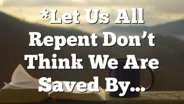 *Let Us All Repent Don’t Think We Are Saved By…