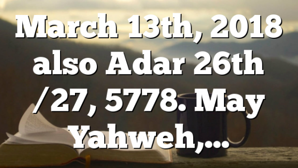 March 13th, 2018 also Adar 26th /27, 5778. May Yahweh,…