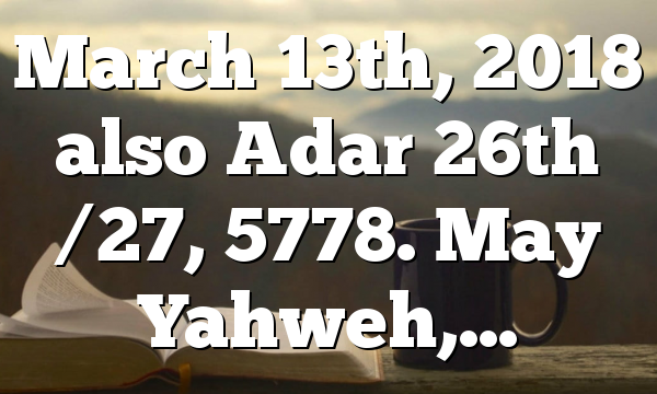 March 13th, 2018 also Adar 26th /27, 5778. May Yahweh,…