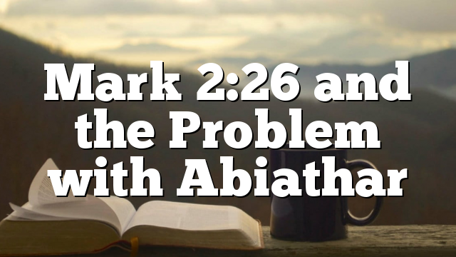 Mark 2:26 and the Problem with Abiathar