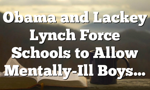 Obama and Lackey Lynch Force Schools to Allow Mentally-Ill Boys…