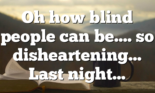 Oh how blind people can be…. so disheartening… Last night…