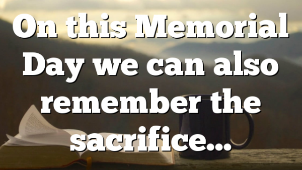 On this Memorial Day we can also remember the sacrifice…
