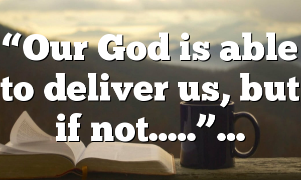 “Our God is able to deliver us, but if not…..”…