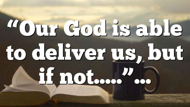 “Our God is able to deliver us, but if not…..”…
