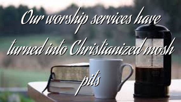 Our worship services have turned into Christianized mosh pits
