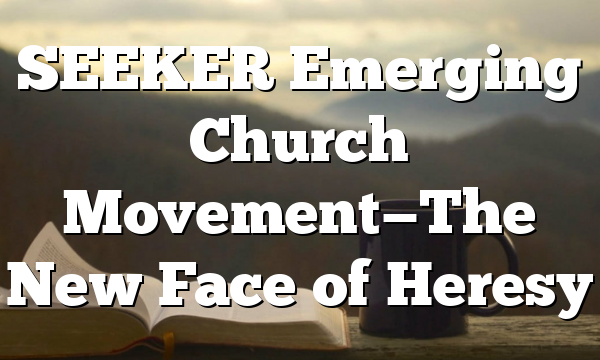 SEEKER Emerging Church Movement—The New Face of Heresy