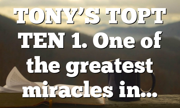 TONY’S TOPT TEN 1. One of the greatest miracles in…