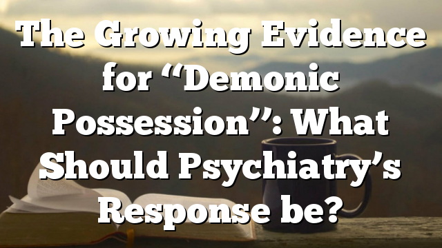 The Growing Evidence for ‘‘Demonic Possession’’: What Should Psychiatry’s Response be?