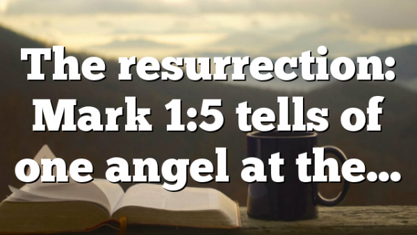 The resurrection: Mark 1:5 tells of one angel at the…