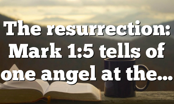 The resurrection: Mark 1:5 tells of one angel at the…