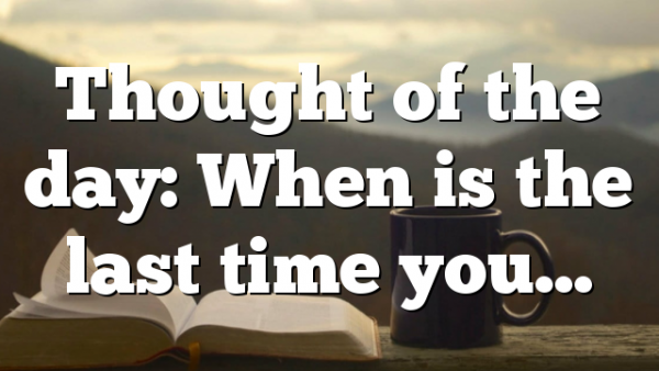 Thought of the day: When is the last time you…