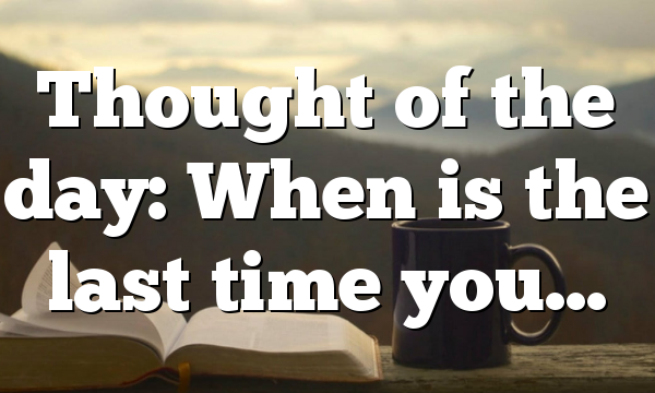 Thought of the day: When is the last time you…