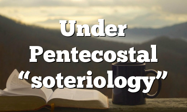 Under Pentecostal “soteriology”