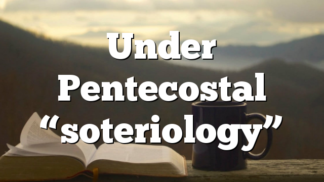 Under Pentecostal “soteriology”