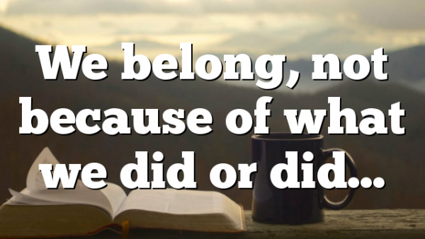 We belong, not because of what we did or did…