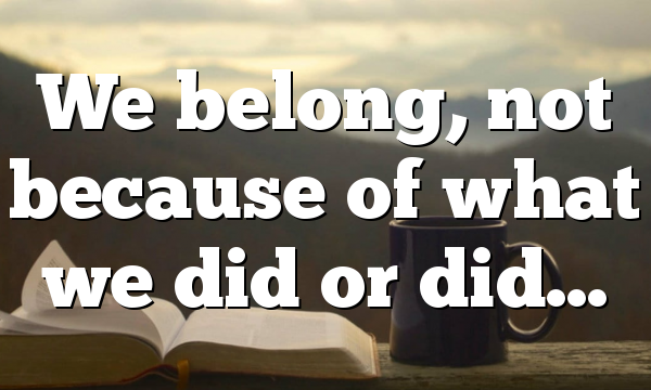 We belong, not because of what we did or did…