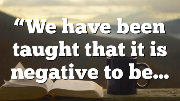 “We have been taught that it is negative to be…