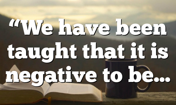 “We have been taught that it is negative to be…