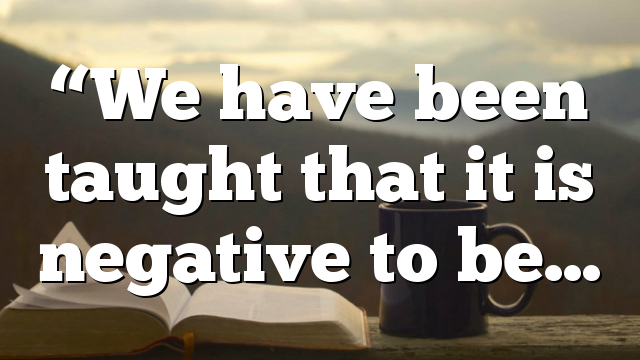“We have been taught that it is negative to be…