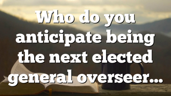 Who do you anticipate being the next elected general overseer…