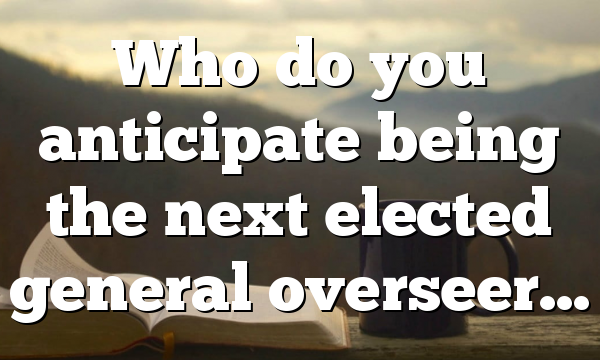 Who do you anticipate being the next elected general overseer…