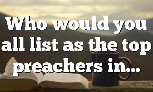 Who would you all list as the top preachers in…