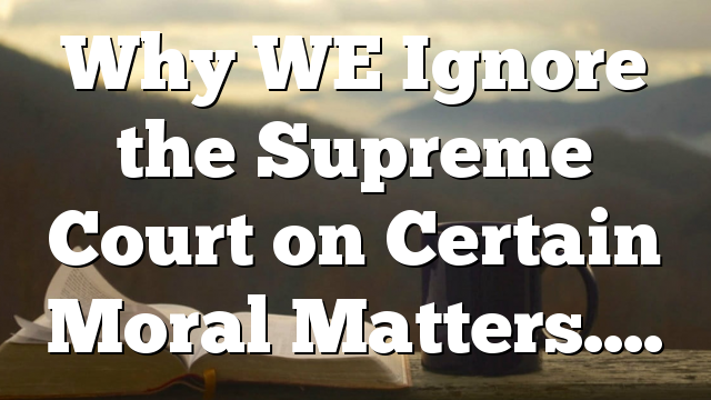 Why WE Ignore the Supreme Court on Certain Moral Matters….