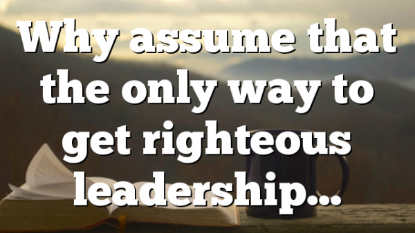 Why assume that the only way to get righteous leadership…