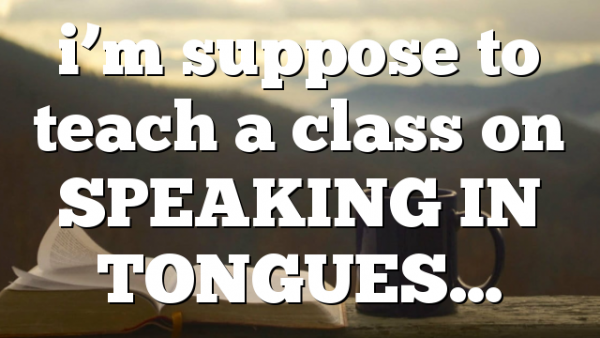 i’m suppose to teach a class on SPEAKING IN TONGUES…