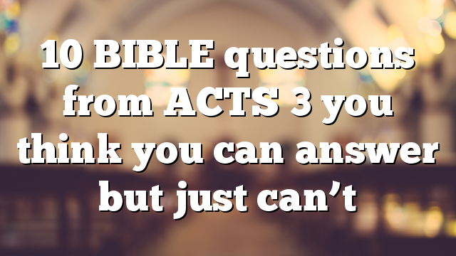 10 BIBLE questions from ACTS 3 you think you can answer but just can’t