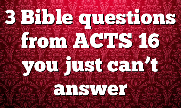 3 Bible questions from ACTS 16 you just can’t answer