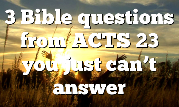 3 Bible questions from ACTS 23 you just can’t answer