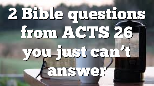 2 Bible questions from ACTS 26 you just can’t answer