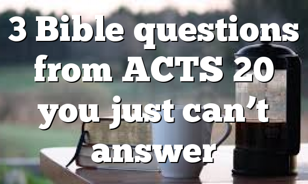 3 Bible questions from ACTS 20 you just can’t answer