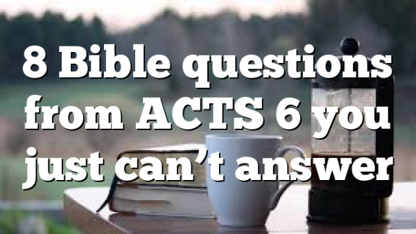 8 Bible questions from ACTS 6 you just can’t answer