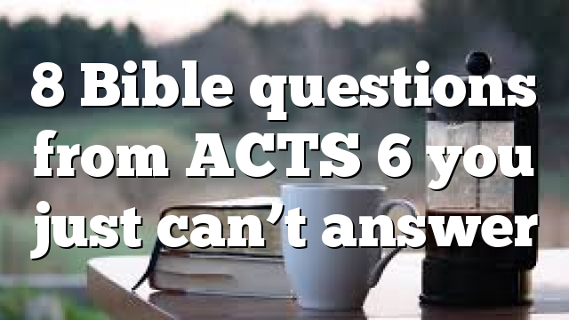 8 Bible questions from ACTS 6 you just can’t answer
